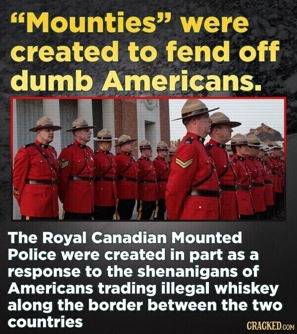 Mounties were created to fend off dumb Americans. The Royal Canadian Mounted Police were created in part as a response to the shenanigans of Americans trading illegal whiskey along the border between the two countries CRACKED.COM