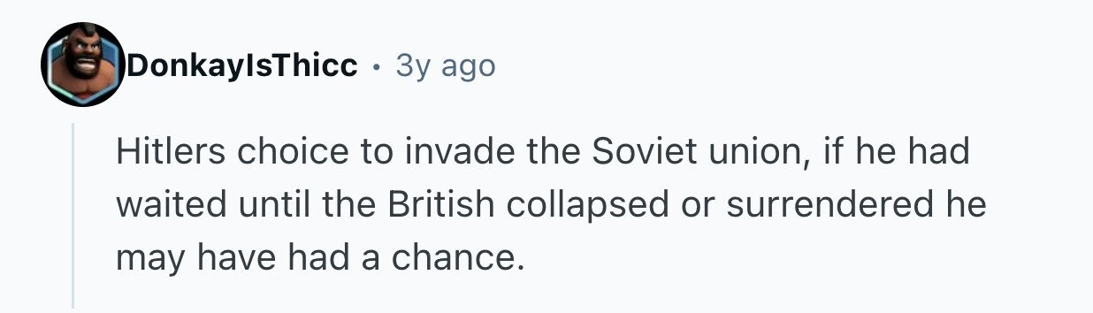 DonkaylsThicc . 3y ago Hitlers choice to invade the Soviet union, if he had waited until the British collapsed or surrendered he may have had a chance.