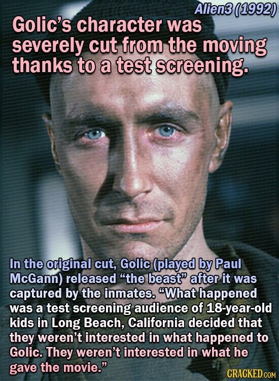 Alien3 11992) Golic's character was severely cut from the moving thanks to a test screening. In the original cut, Golic (played by Paul McGann) released the beast after it was captured by the inmates. What happened was a test screening audience of 18-year-old kids in Long Beach, California decided that