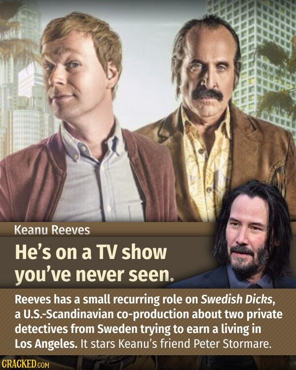 Keanu Reeves He's on a TV show you've never seen. Reeves has a small recurring role on Swedish Dicks, a U.S.-Scandinavian co-production about two private detectives from Sweden trying to earn a living in Los Angeles. It stars Keanu's friend Peter Stormare. CRACKED.COM