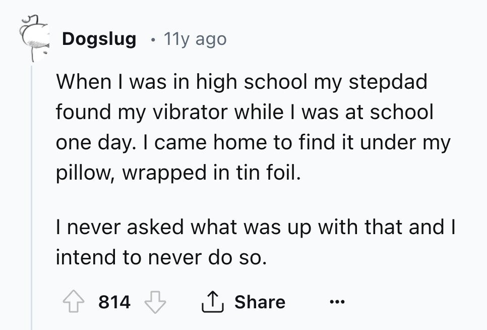 Dogslug 11y ago When I was in high school my stepdad found my vibrator while I was at school one day. I came home to find it under my pillow, wrapped in tin foil. I never asked what was up with that and I intend to never do so. Share 814 ... 