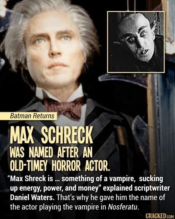 Batman Returns MAX SCHRECK WAS NAMED AFTER AN OLD-TIMEY HORROR ACTOR. Max Shreck is ... something of a vampire, sucking up energy, power, and money explained scriptwriter Daniel Waters. That's why he gave him the name of the actor playing the vampire in Nosferatu. CRACKED.COM
