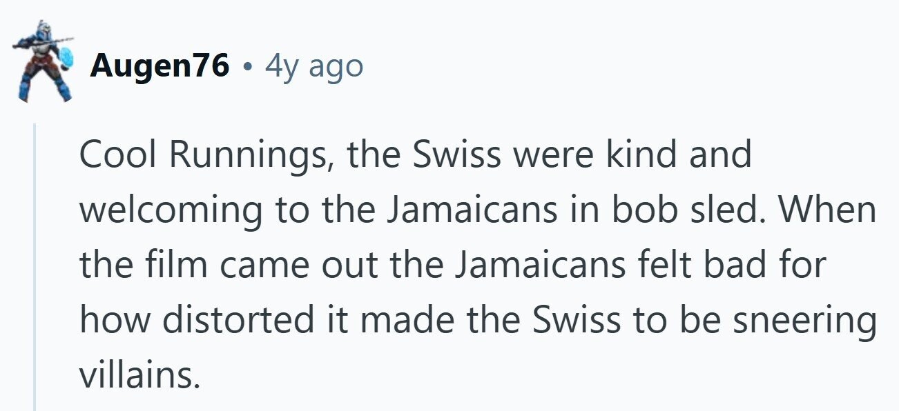 Augen76 . 4y ago Cool Runnings, the Swiss were kind and welcoming to the Jamaicans in bob sled. When the film came out the Jamaicans felt bad for how distorted it made the Swiss to be sneering villains.