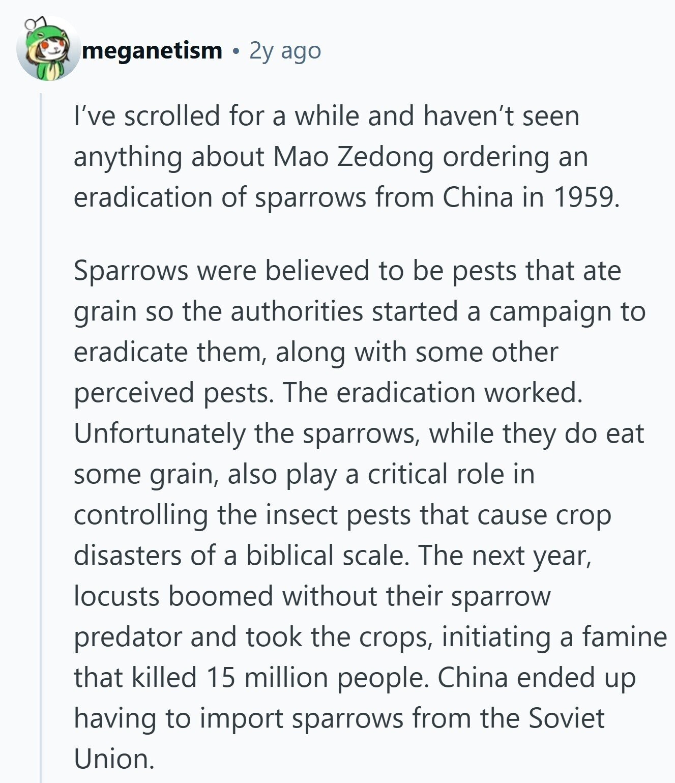 meganetism 2y ago I've scrolled for a while and haven't seen anything about Mao Zedong ordering an eradication of sparrows from China in 1959. Sparrows were believed to be pests that ate grain so the authorities started a campaign to eradicate them, along with some other perceived pests. The eradication worked. Unfortunately the sparrows, while they do eat some grain, also play a critical role in controlling the insect pests that cause crop disasters of a biblical scale. The next year, locusts boomed without their sparrow predator and took the crops, initiating a famine that killed 15 million people. China