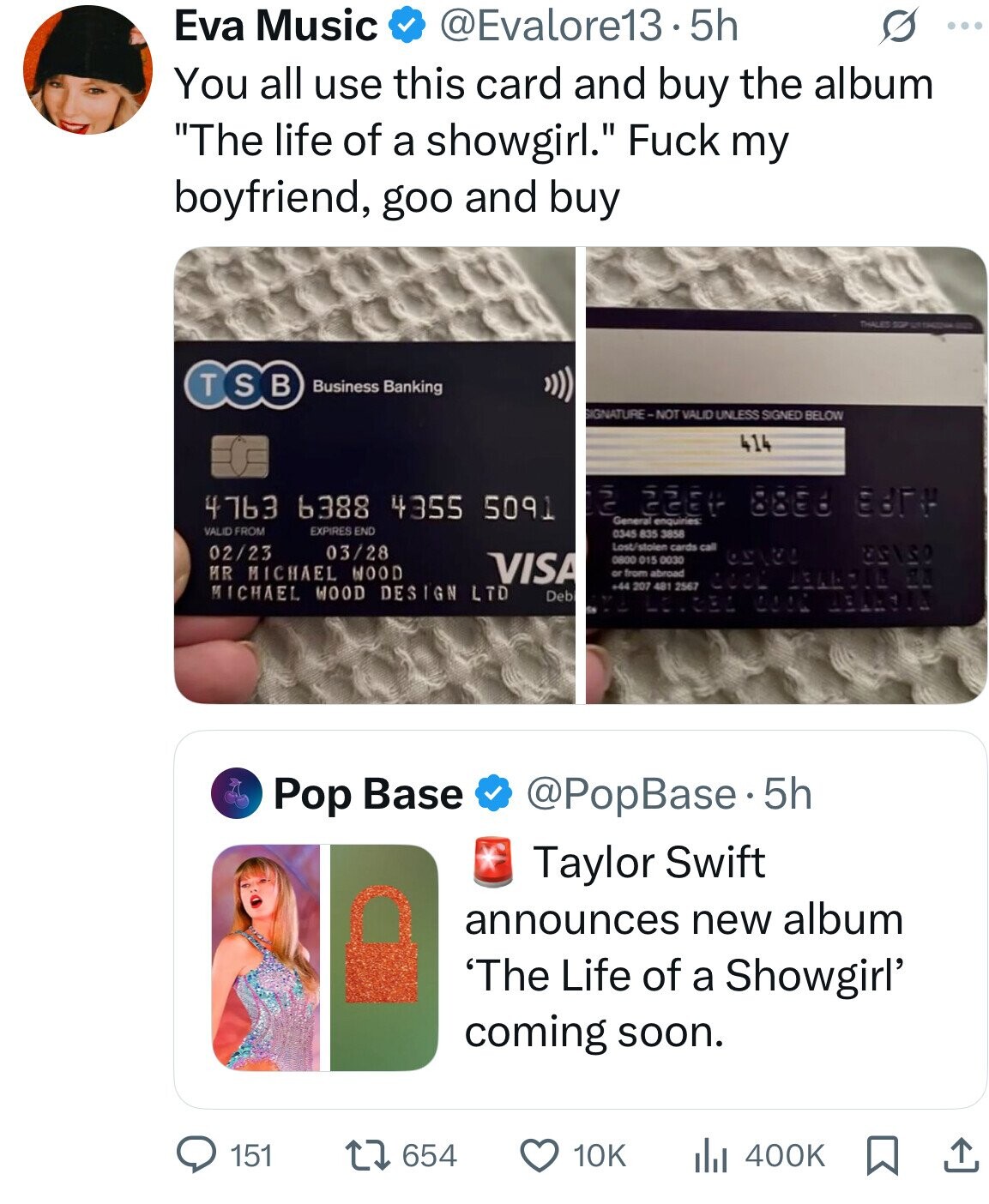 Eva Music @Evalore13.5h S ... You all use this card and buy the album The life of a showgirl. Fuck my boyfriend, goo and buy THALES SOP - T S в Business Banking SIGNATURE-NOT VALID UNLESS SIGNED BELOW 414 4763 6388 4355 5091 2 General GEET 88E8 ЕВГР enquiries VALID FROM EXPIRES END 0345 835 3858 Lost/stolen cards call 03/28 02/23 VISA 0800 015 0030 MR MICHAEL WOOD or from abroad +44 207 481 2567 COOL 1346714 2Д MICHAEL WOOD DESIGN LTD Deb LOVEEN COOL Pop Base @PopBase.5h Taylor Swift announces new album 'The Life of a Showgirl' coming soon. 