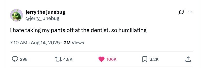 G jerry the junebug ... @jerry_junebug i hate taking my pants off at the dentist. so humiliating 7:10 AM Aug 14, 2025 . 2M Views 298 4.8K 106K 3.2K 