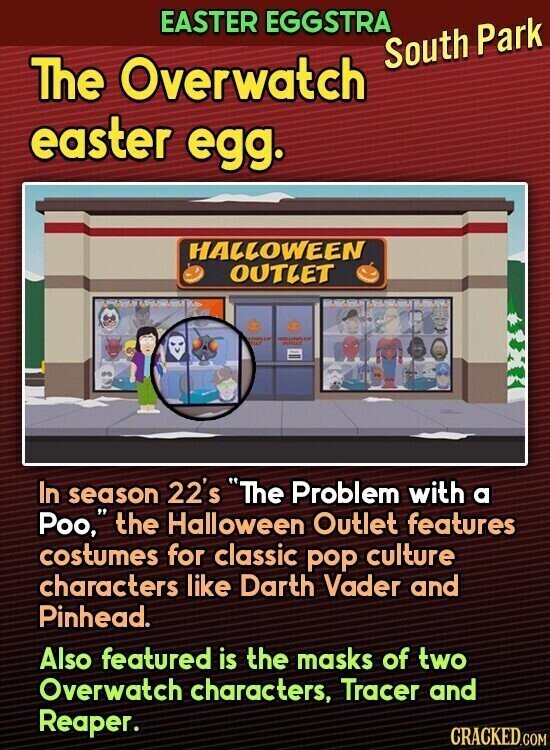 EASTER EGGSTRA South Park The Overwatch easter egg. HALLOWEEN OUTLET UNITED estreet In season 22's The Problem with a Poo, the Halloween Outlet features costumes for classic pop culture characters like Darth Vader and Pinhead. Also featured is the masks of two Overwatch characters, Tracer and Reaper. CRACKED.COM