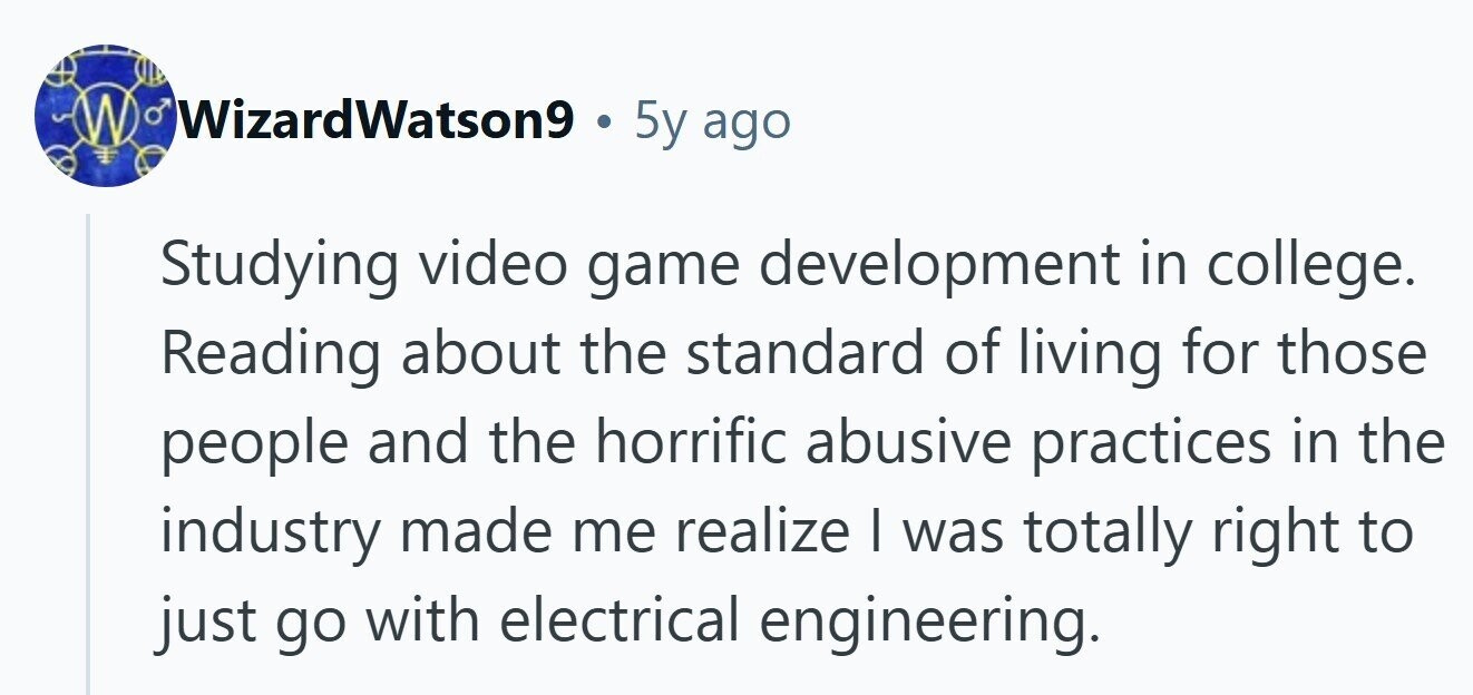 W WizardWatson9 5y ago Studying video game development in college. Reading about the standard of living for those people and the horrific abusive practices in the industry made me realize I was totally right to just go with electrical engineering. 