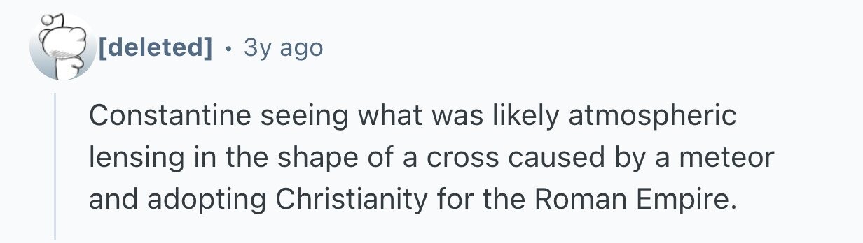 . 3y ago Constantine seeing what was likely atmospheric lensing in the shape of a cross caused by a meteor and adopting Christianity for the Roman Empire.