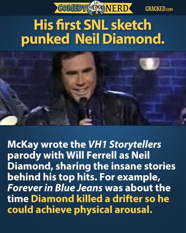 COMEDY NERD CRACKED.COM His first SNL sketch punked Neil Diamond. McKay wrote the VH1 Storytellers parody with Will Ferrell as Neil Diamond, sharing the insane stories behind his top hits. For example, Forever in Blue Jeans was about the time Diamond killed a drifter so he could achieve physical arousal.