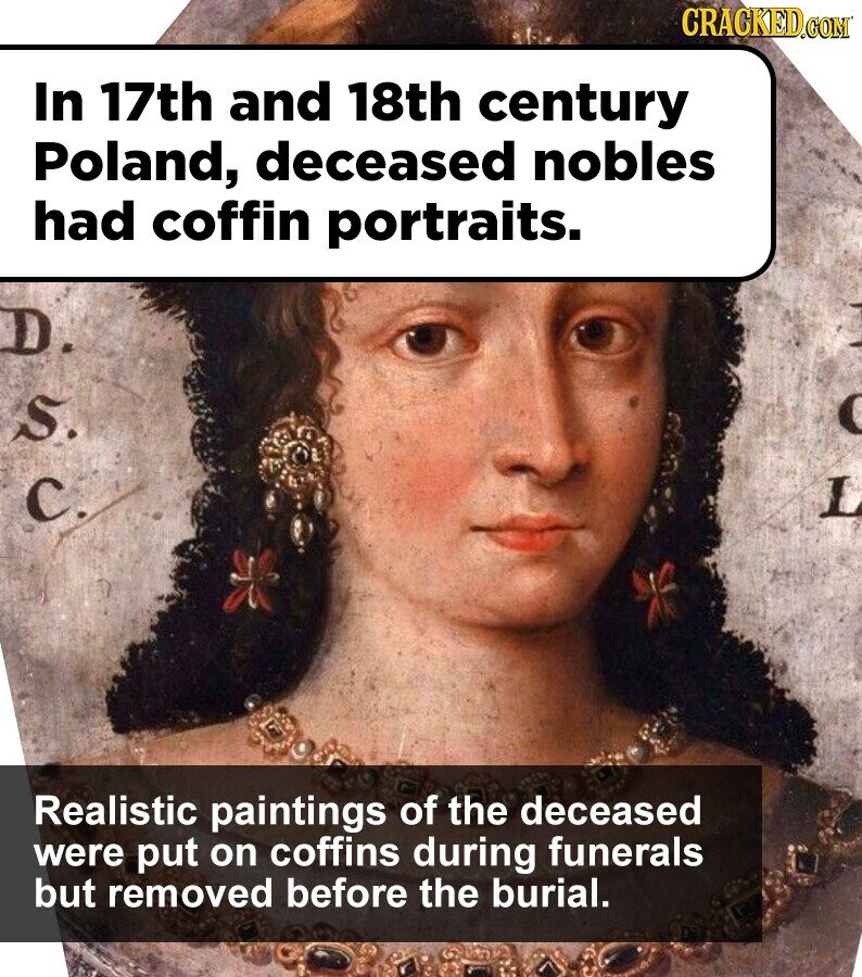 CRACKED.COM In 17th and 18th century Poland, deceased nobles had coffin portraits. D. S. C. Realistic paintings of the deceased were put on coffins during funerals but removed before the burial.