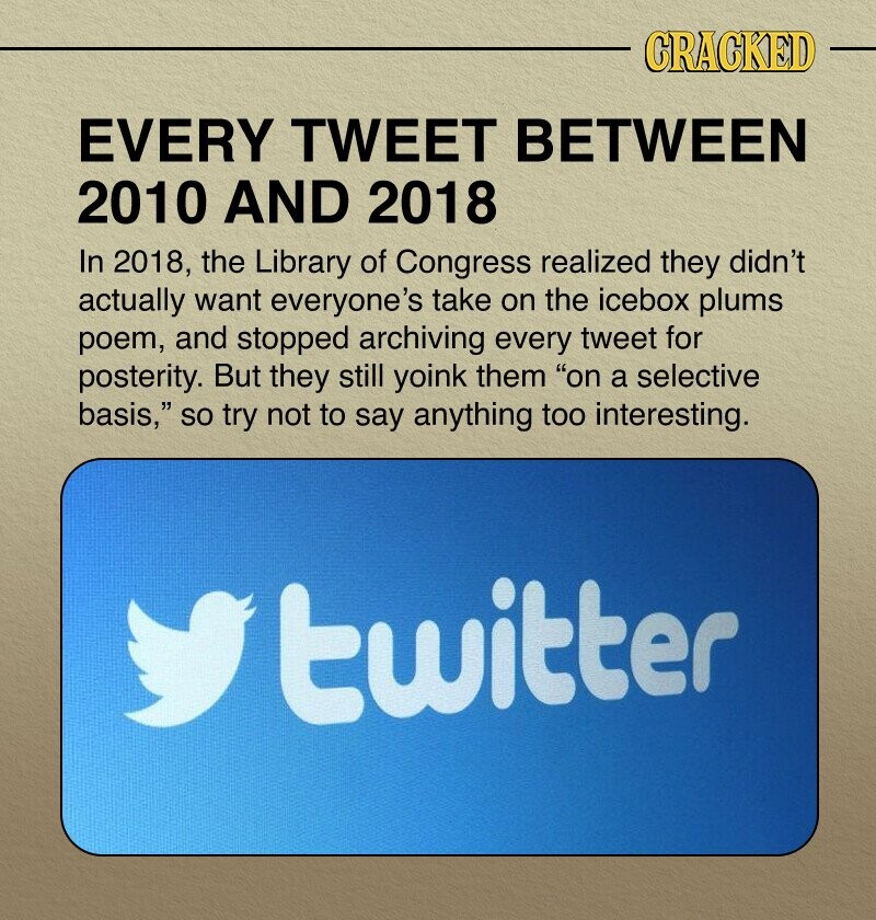 CRACKED EVERY TWEET BETWEEN 2010 AND 2018 In 2018, the Library of Congress realized they didn't actually want everyone's take on the icebox plums poem, and stopped archiving every tweet for posterity. But they still yoink them on a selective basis, so try not to say anything too interesting. twitter