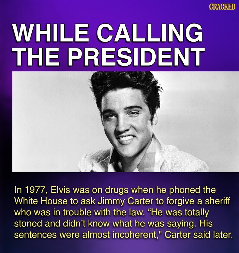 CRACKED WHILE CALLING THE PRESIDENT In 1977, Elvis was on drugs when he phoned the White House to ask Jimmy Carter to forgive a sheriff who was in trouble with the law. Не was totally stoned and didn't know what he was saying. His sentences were almost incoherent, Carter said later.