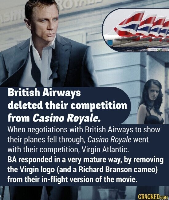 ROYALA British Airways deleted their competition from Casino Royale. When negotiations with British Airways to show their planes fell through, Casino Royale went with their competition, Virgin Atlantic. BA responded in a very mature way, by removing the Virgin logo (and a Richard Branson cameo) from their in-flight version of the movie. CRACKED.COM