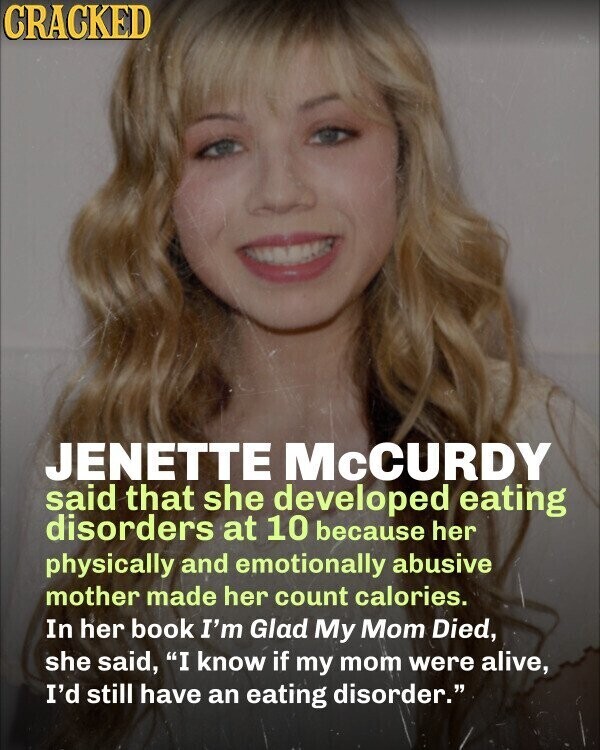 CRACKED JENETTE McCURDY said that she developed eating disorders at 10 because her physically and emotionally abusive mother made her count calories. In her book I'm Glad My Mom Died, she said, I know if my mom were alive, I'd still have an eating disorder.
