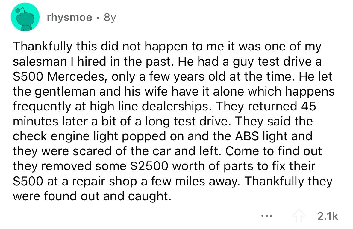 rhysmoe . 8y Thankfully this did not happen to me it was one of my salesman I hired in the past. Не had a guy test drive a S500 Mercedes, only a few years old at the time. Не let the gentleman and his wife have it alone which happens frequently at high line dealerships. They returned 45 minutes later a bit of a long test drive. They said the check engine light popped on and the ABS light and they were scared of the car and left. Come to find out they removed some $2500 worth of parts to