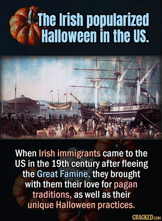 The Irish popularized Halloween in the US. When Irish immigrants came to the US in the 19th century after fleeing the Great Famine, they brought with them their love for pagan traditions, as well as their unique Halloween practices. CRACKED.COM