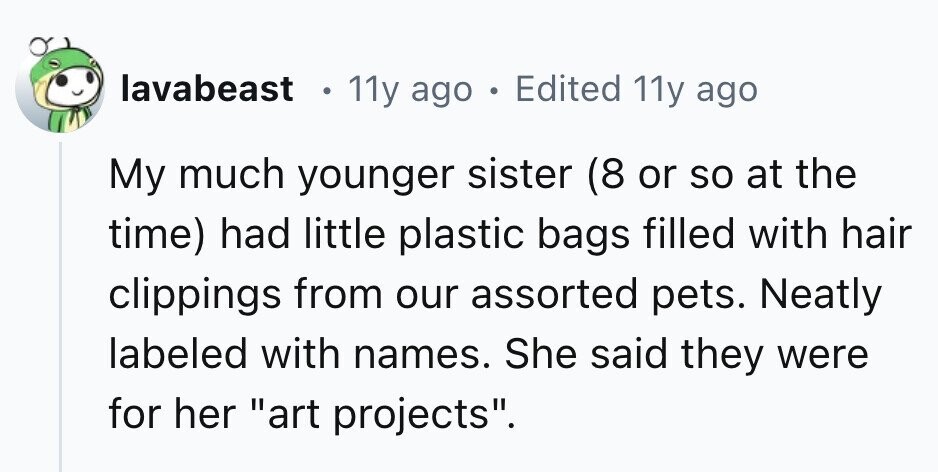 lavabeast 11y ago . Edited 11y ago My much younger sister (8 or so at the time) had little plastic bags filled with hair clippings from our assorted pets. Neatly labeled with names. She said they were for her art projects. 