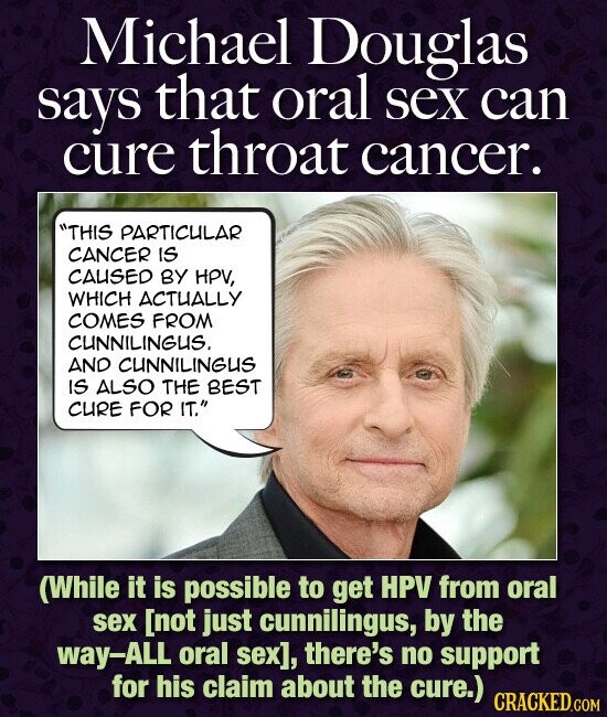 Michael Douglas says that oral sex can cure throat cancer. THIS PARTICULAR CANCER IS CAUSED BY HPV, WHICH ACTUALLY COMES FROM CUNNILINGUS. AND CUNNILINGUS IS ALSO THE BEST CURE FOR IT. (While it is possible to get HPV from oral sex , there's no support for his claim about the cure.) CRACKED.COM