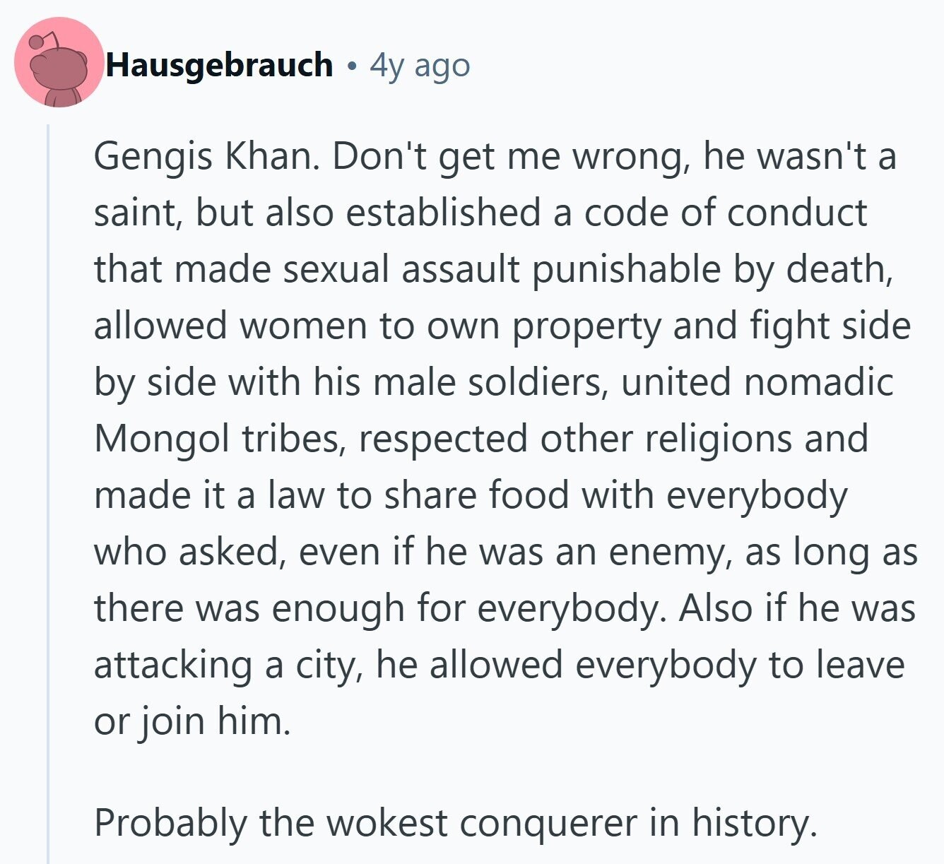 Hausgebrauch 4y ago Gengis Khan. Don't get me wrong, he wasn't a saint, but also established a code of conduct that made sexual assault punishable by death, allowed women to own property and fight side by side with his male soldiers, united nomadic Mongol tribes, respected other religions and made it a law to share food with everybody who asked, even if he was an enemy, as long as there was enough for everybody. Also if he was attacking a city, he allowed everybody to leave or join him. Probably the wokest conquerer in history.