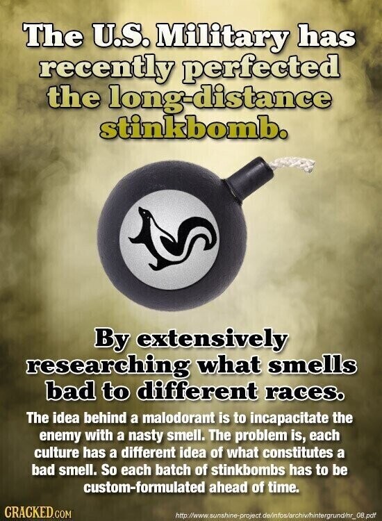 The U.S. Military has recently perfected the long-distance stinkbomb. By extensively researching what smells bad to different races. The idea behind a malodorant is to incapacitate the enemy with a nasty smell. The problem is, each culture has a different idea of what constitutes a bad smell. So each batch of stinkbombs has to be custom-formulated ahead of time. CRACKED.COM http://www. sunshine-project.de/infos/archiv/hintergrund/nr_08.pdf