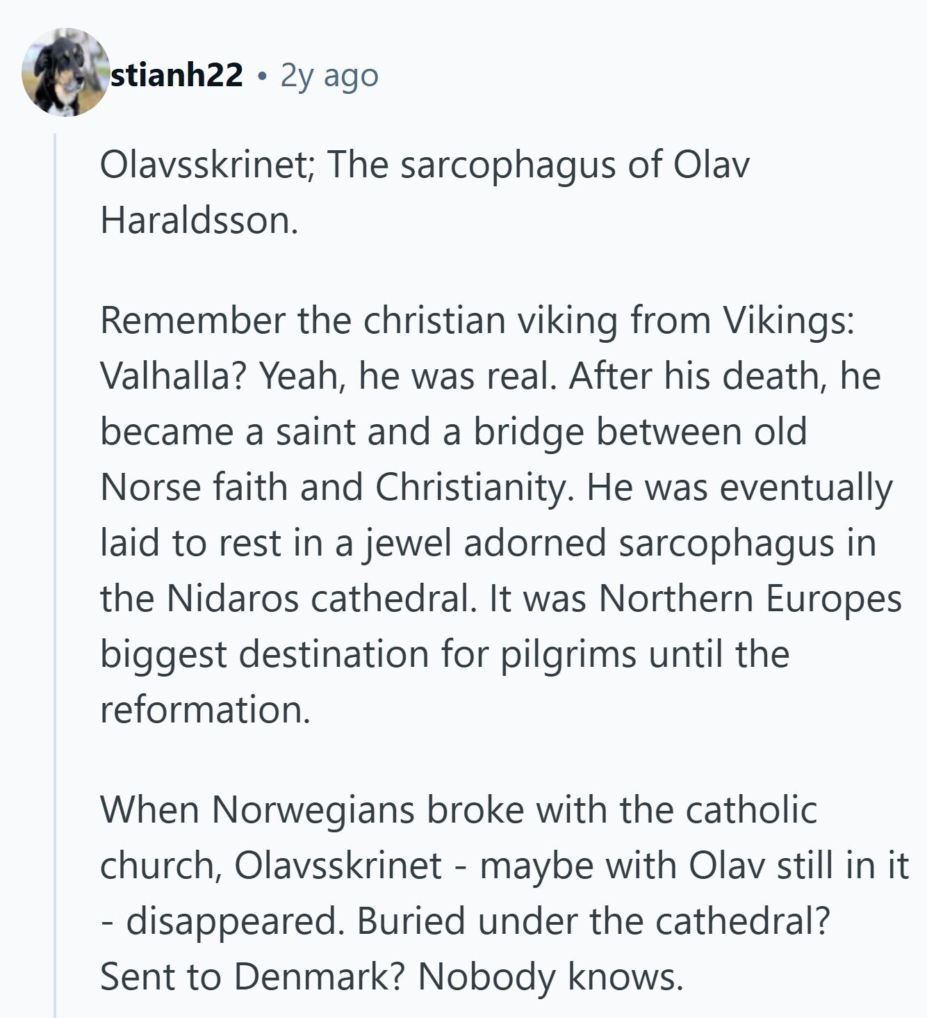 stianh22 2y ago Olavsskrinet; The sarcophagus of Olav Haraldsson. Remember the christian viking from Vikings: Valhalla? Yeah, he was real. After his death, he became a saint and a bridge between old Norse faith and Christianity. Не was eventually laid to rest in a jewel adorned sarcophagus in the Nidaros cathedral. It was Northern Europes biggest destination for pilgrims until the reformation. When Norwegians broke with the catholic church, Olavsskrinet - maybe with Olav still in it - disappeared. Buried under the cathedral? Sent to Denmark? Nobody knows. 