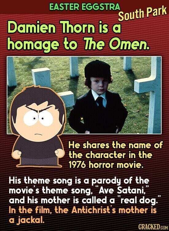EASTER EGGSTRA South Park Damien Thorn is a homage to The Omen. Не shares the name of the character in the 1976 horror movie. His theme song is a parody of the movie S theme song, Ave Satani, and his mother is called a real dog. In the film, the Antichrist's mother is a jackal. CRACKED.COM