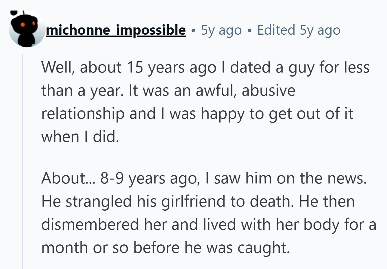 michonne impossible . 5y ago Edited 5y ago Well, about 15 years ago I dated a guy for less than a year. It was an awful, abusive relationship and I was happy to get out of it when I did. About... 8-9 years ago, I saw him on the news. Не strangled his girlfriend to death. Не then dismembered her and lived with her body for a month or so before he was caught. 