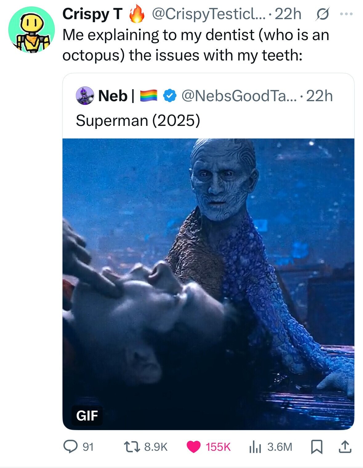 Crispy T @CrispyTesticl... 22h s ... Me explaining to my dentist (who is an octopus) the issues with my teeth: Neb | @NebsGoodTa... 22h Superman (2025) GIF 91 8.9K 155K 3.6M 
