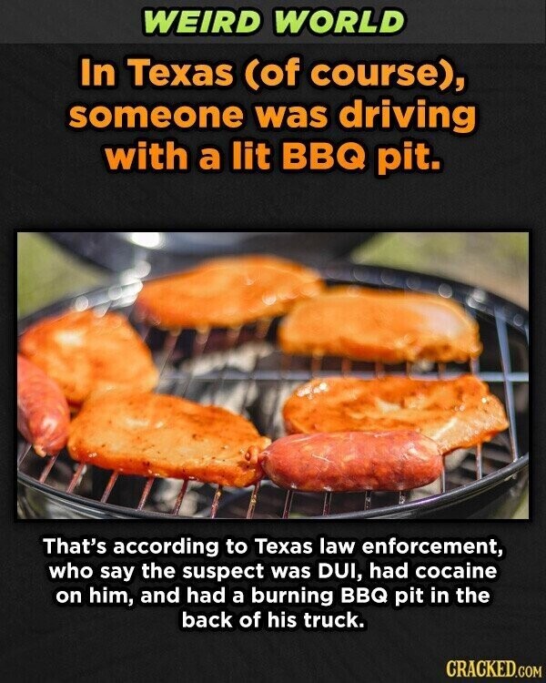 WEIRD WORLD In Texas (of course), someone was driving with a lit BBQ pit. That's according to Texas law enforcement, who say the suspect was DUI, had cocaine on him, and had a burning BBQ pit in the back of his truck. CRACKED.COM