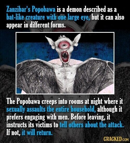 Zanzibar's Popobawa is a demon described as a bat-like creature with one large eye, but it can also appear in different forms. The Popobawa creeps into rooms at night where it sexually assaults the entire household, although it prefers engaging with men. Before leaving, it instructs its victims to tell others about the attack. If not, it will return. CRACKED.COM