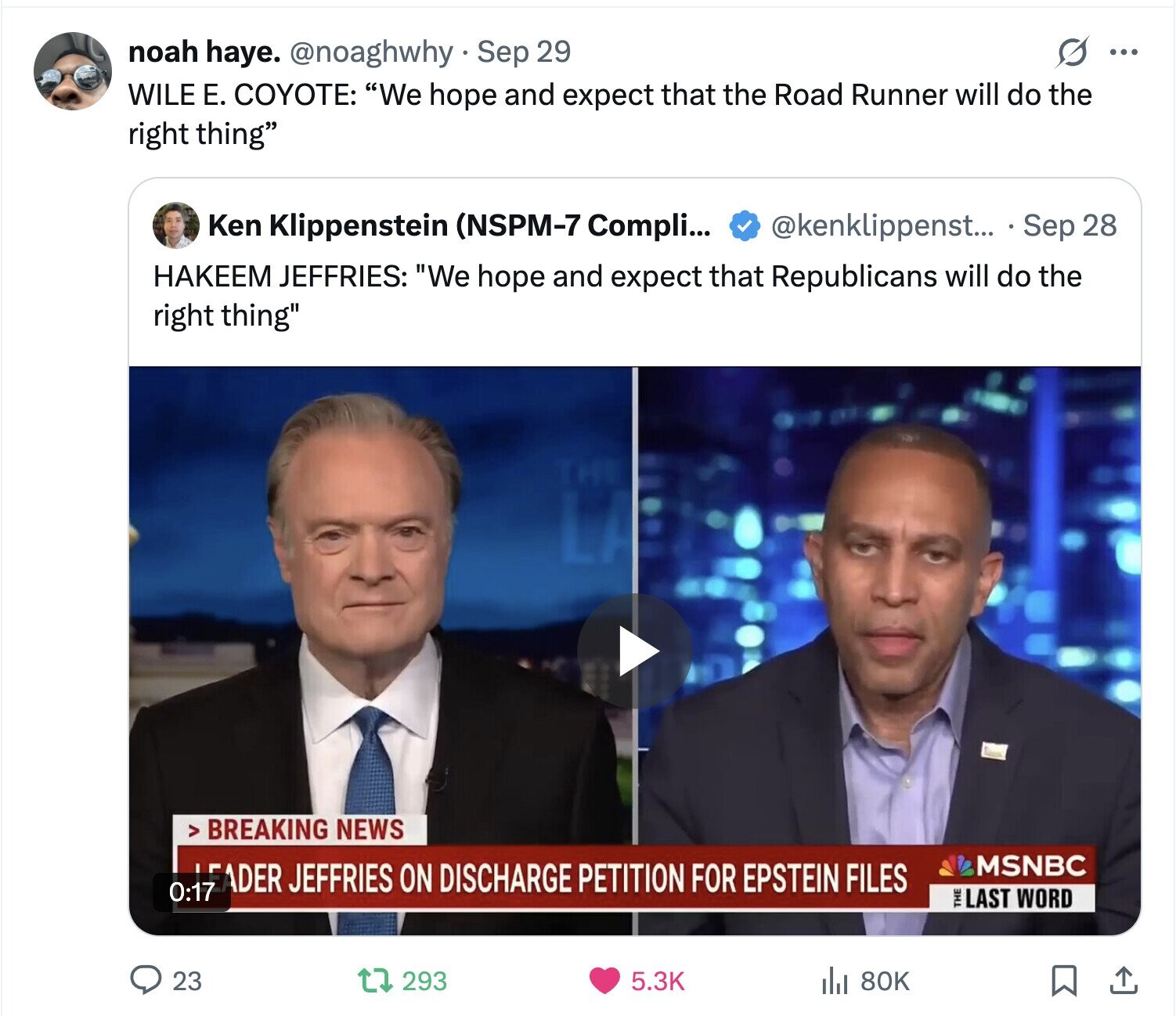s ... noah haye. @noaghwhy Sep 29 WILE Е. COYOTE: We hope and expect that the Road Runner will do the right thing Ken Klippenstein (NSPM-7 Compli... @kenklippenst... . Sep 28 HAKEEM JEFFRIES: We hope and expect that Republicans will do the right thing BREAKING NEWS MSNBC LEADER JEFFRIES ON DISCHARGE PETITION FOR EPSTEIN FILES 0:17 THE LAST WORD 23 293 5.3K 80K 