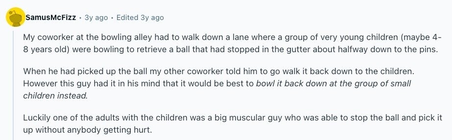 SamusMcFizz Зу ago Edited Зу ago My coworker at the bowling alley had to walk down a lane where a group of very young children (maybe 4- 8 years old) were bowling to retrieve a ball that had stopped in the gutter about halfway down to the pins. When he had picked up the ball my other coworker told him to go walk it back down to the children. However this guy had it in his mind that it would be best to bowl it back down at the group of small children instead. Luckily one of the adults with 