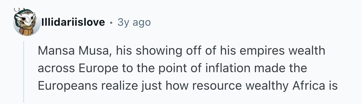 Illidariislove . 3y ago Mansa Musa, his showing off of his empires wealth across Europe to the point of inflation made the Europeans realize just how resource wealthy Africa is