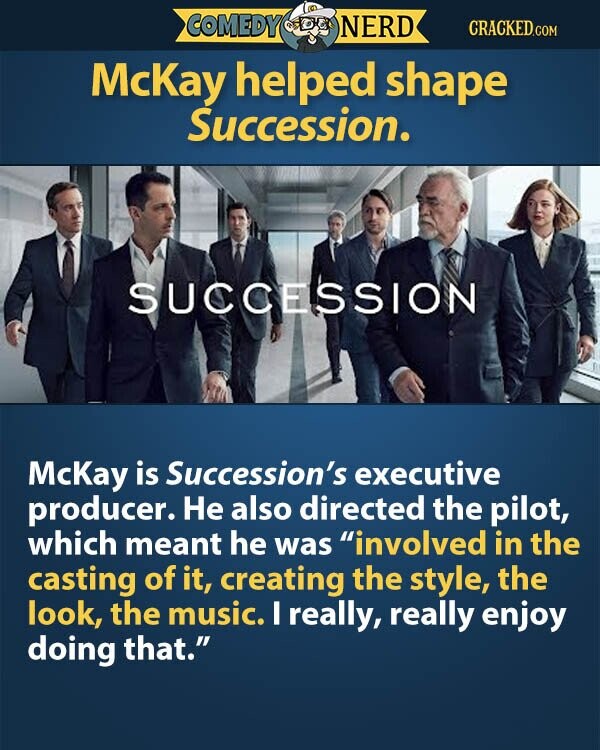 COMEDY NERD CRACKED.COM McKay helped shape Succession. SUCCESSION McKay is Succession's executive producer. Не also directed the pilot, which meant he was involved in the casting of it, creating the style, the look, the music. I really, really enjoy doing that.