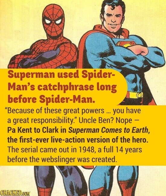 Superman used Spider- Man's catchphrase long before Spider-Man. Because of these great powers ... you have a great responsibility. Uncle Ben? Nope - Pa Kent to Clark in Superman Comes to Earth, the first-ever live-action version of the hero. The serial came out in 1948, a full 14 years before the webslinger was created. GRACKED.COM