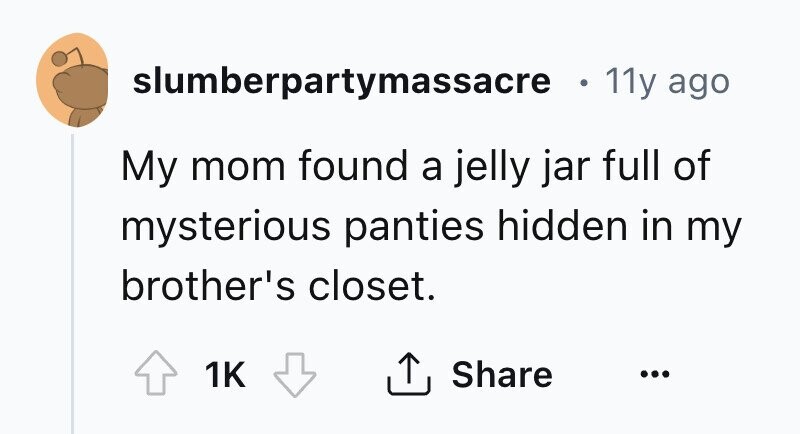 slumberpartymassacre 11y ago My mom found a jelly jar full of mysterious panties hidden in my brother's closet. Share 1K ...
