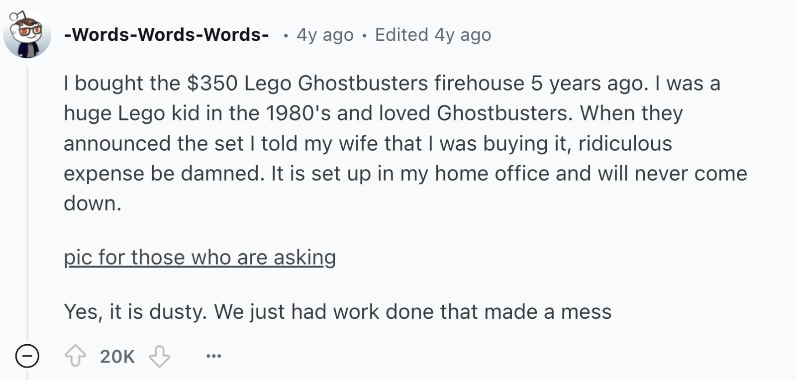 -Words-Words-Words- 4y ago . Edited 4y ago I bought the $350 Lego Ghostbusters firehouse 5 years ago. I was a huge Lego kid in the 1980's and loved Ghostbusters. When they announced the set I told my wife that I was buying it, ridiculous expense be damned. It is set up in my home office and will never come down. pic for those who are asking Yes, it is dusty. We just had work done that made a mess - 20K ...