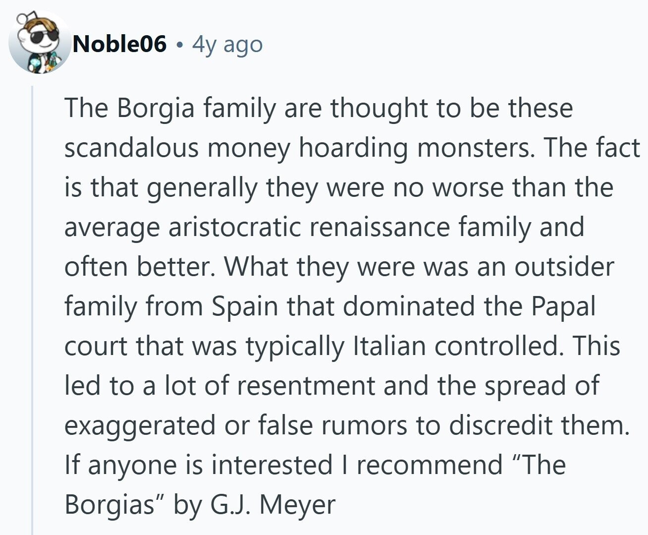 Noble06 4y ago The Borgia family are thought to be these scandalous money hoarding monsters. The fact is that generally they were no worse than the average aristocratic renaissance family and often better. What they were was an outsider family from Spain that dominated the Papal court that was typically Italian controlled. This led to a lot of resentment and the spread of exaggerated or false rumors to discredit them. If anyone is interested I recommend The Borgias by G.J. Meyer