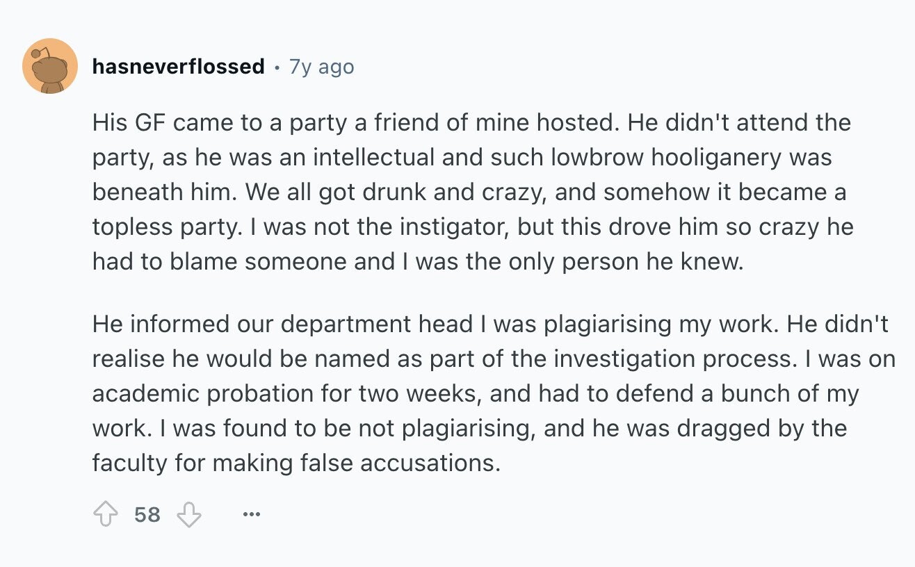 hasneverflossed 7y ago His GF came to a party a friend of mine hosted. Не didn't attend the party, as he was an intellectual and such lowbrow hooliganery was beneath him. We all got drunk and crazy, and somehow it became a topless party. I was not the instigator, but this drove him so crazy he had to blame someone and I was the only person he knew. Не informed our department head I was plagiarising my work. Не didn't realise he would be named as part of the investigation process. I was on academic probation for two weeks, and