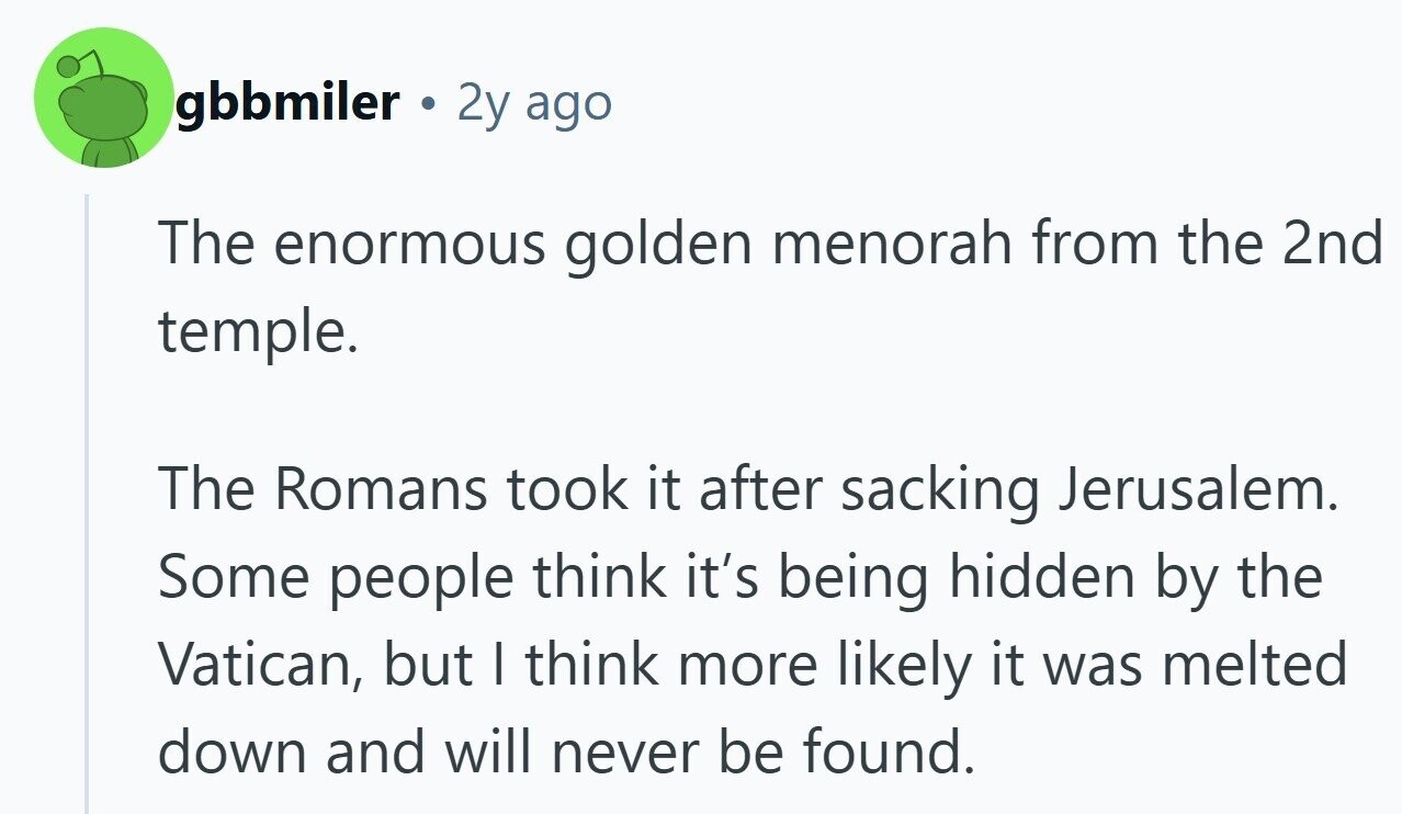 gbbmiler 2y ago The enormous golden menorah from the 2nd temple. The Romans took it after sacking Jerusalem. Some people think it's being hidden by the Vatican, but I think more likely it was melted down and will never be found. 