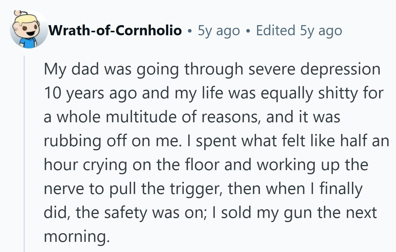 Wrath-of-Cornholio O 5y ago Edited 5y ago My dad was going through severe depression 10 years ago and my life was equally shitty for a whole multitude of reasons, and it was rubbing off on me. I spent what felt like half an hour crying on the floor and working up the nerve to pull the trigger, then when I finally did, the safety was on; I sold my gun the next morning. 