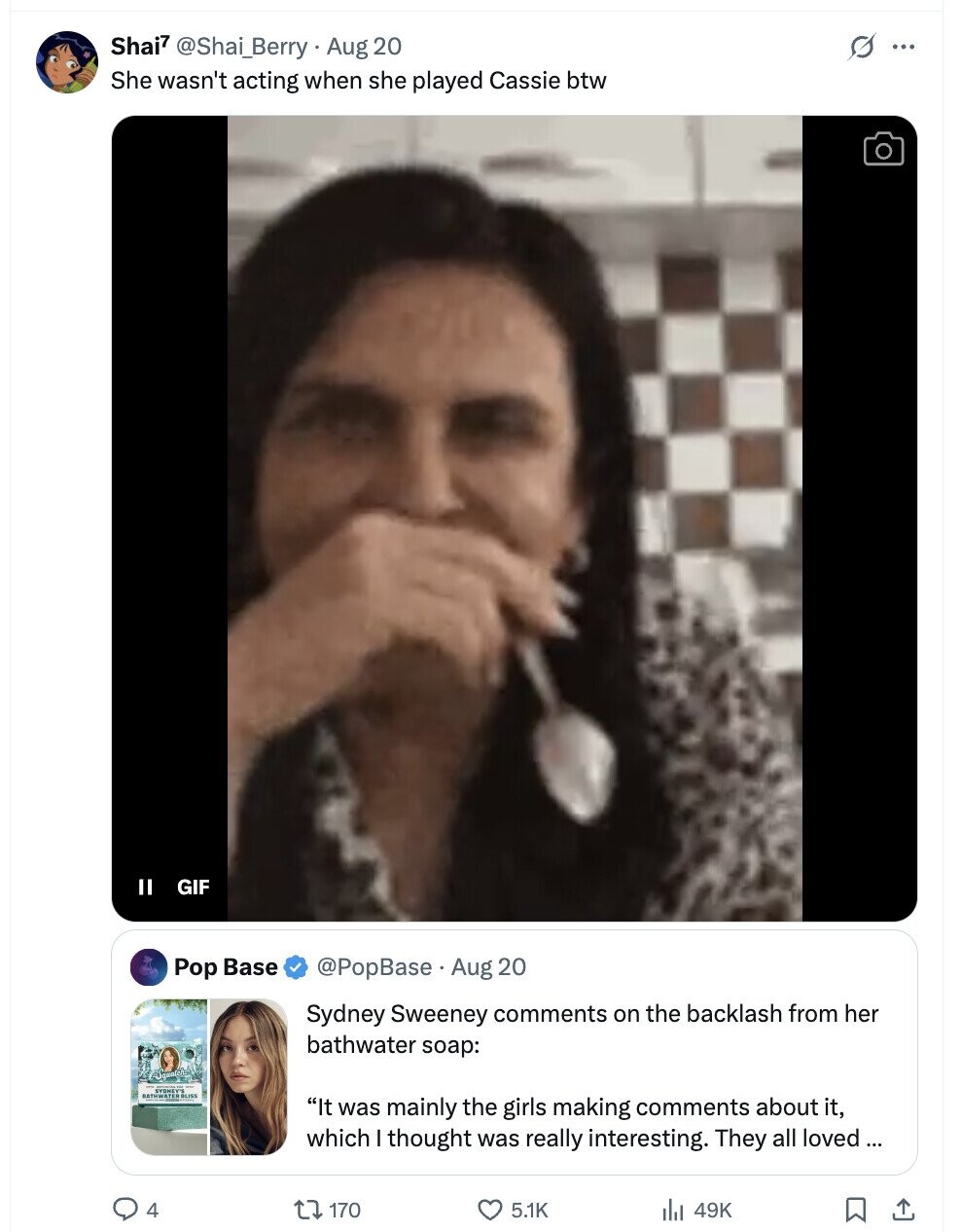 Shai7 @Shai_Berry Aug 20 s ... She wasn't acting when she played Cassie btw II GIF Pop Base @PopBase Aug 20 Sydney Sweeney comments on the backlash from her bathwater soap: It was mainly the girls making comments about it, which I thought was really interesting. They all loved ... 4 170 5.1K 49K 