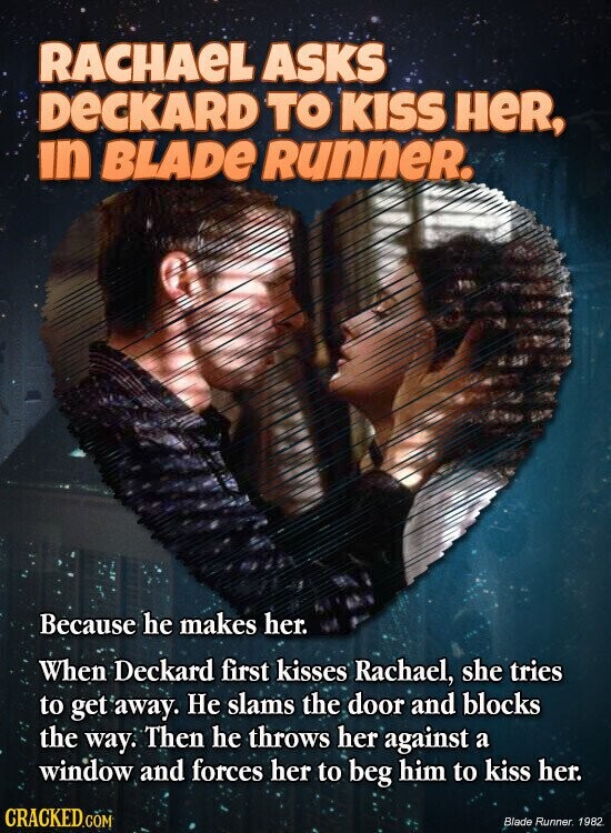 RACHAEL ASKS DeCKARD TO KISS HeR, in BLADE Runner. Because he makes her. When Deckard first kisses Rachael, she tries to get away. Не slams the door and blocks the way. Then he throws her against a window and forces her to beg him to kiss her. CRACKED.COM Blade Runner 1982