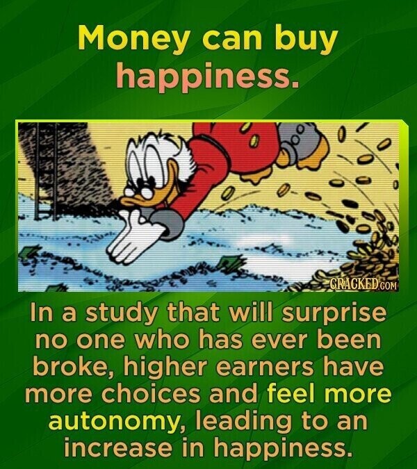 Money can buy happiness. CRACKED.COM In a study that will surprise no one who has ever been broke, higher earners have more choices and feel more autonomy, leading to an increase in happiness.