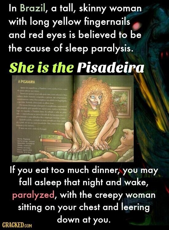 In Brazil, a tall, skinny woman with long yellow fingernails and red eyes is believed to be the cause of sleep paralysis. She is the Pisadeira A PISADEIRA Apour de Photos UNTO de valora YOU VIRNA Provide em quise Nomale para one THE However for unbus Sustanas compridos opensia IN compensação Pure complete HM about CIVI TOMA fonzida Instacande + alim timis Da formaque e pelo poir gente ian - man eve logo m again. Produits dos de - ribe to peint Amb di pika No respiração V - Quade coinde H casado per Auto 100ml 15g cycle et DO