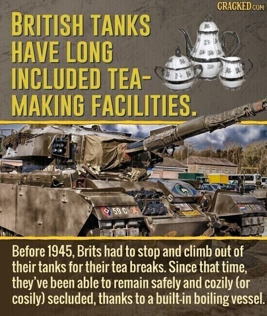 CRACKED.COM BRITISH TANKS HAVE LONG INCLUDED TEA- MAKING FACILITIES. ORT S ST 07 O 59 С SA Before 1945, Brits had to stop and climb out of their tanks for their tea breaks. Since that time, they've been able to remain safely and cozily (or cosily) secluded, thanks to a built-in boiling vessel.