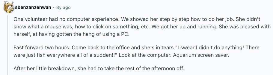 sbenzanzenwan Зу ago One volunteer had no computer experience. We showed her step by step how to do her job. She didn't know what a mouse was, how to click on something, etc. We got her up and running. She was pleased with herself, at having gotten the hang of using a PC. Fast forward two hours. Come back to the office and she's in tears I swear I didn't do anything! There were just fish everywhere all of a sudden!! Look at the computer. Aquarium screen saver. After her little breakdown, she had to take the rest of the 