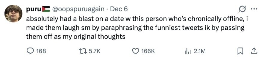 puru @oopspuruagain Dec 6 ... absolutely had a blast on a date W this person who's chronically offline, i made them laugh sm by paraphrasing the funniest tweets ik by passing them off as my original thoughts 168 5.7K 166K 2.1M