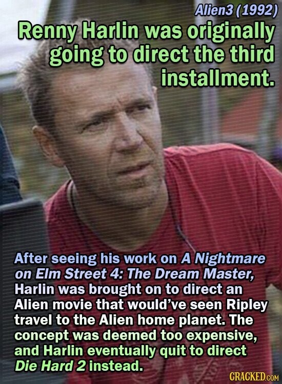 Alien3 (1992) Renny Harlin was originally going to direct the third installment. After seeing his work on A Nightmare on Elm Street 4: The Dream Master, Harlin was brought on to direct an Alien movie that would've seen Ripley travel to the Alien home planet. The concept was deemed too